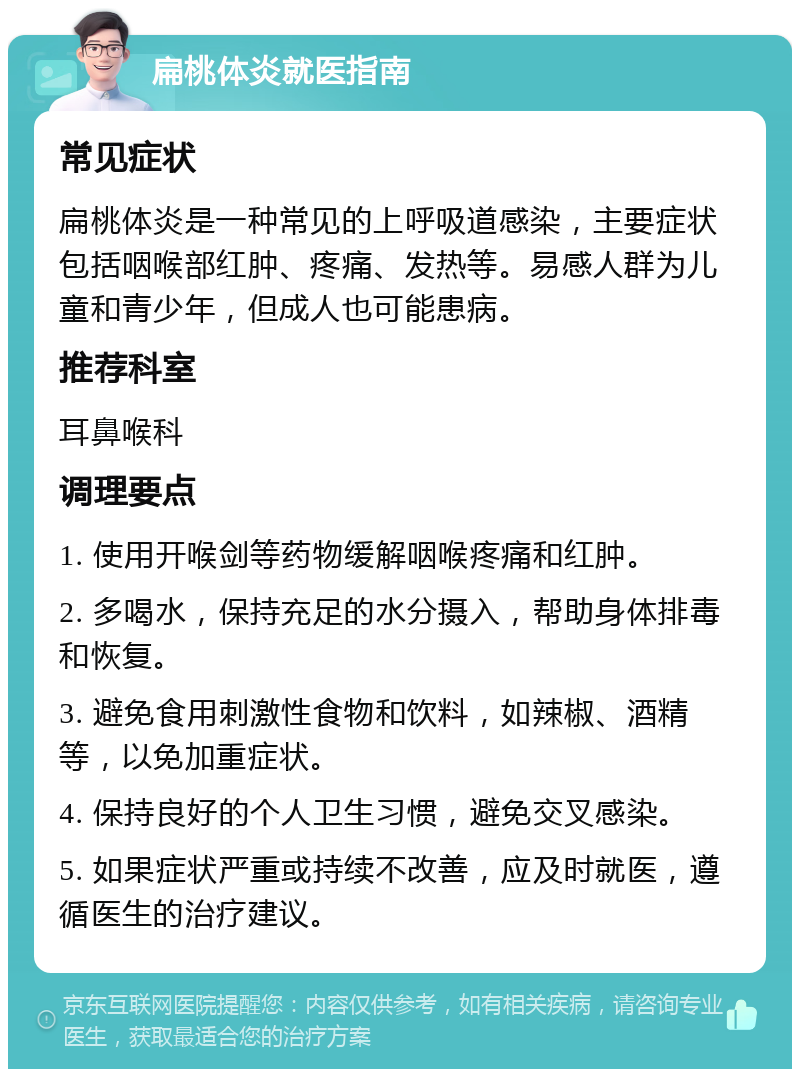 扁桃体炎就医指南 常见症状 扁桃体炎是一种常见的上呼吸道感染，主要症状包括咽喉部红肿、疼痛、发热等。易感人群为儿童和青少年，但成人也可能患病。 推荐科室 耳鼻喉科 调理要点 1. 使用开喉剑等药物缓解咽喉疼痛和红肿。 2. 多喝水，保持充足的水分摄入，帮助身体排毒和恢复。 3. 避免食用刺激性食物和饮料，如辣椒、酒精等，以免加重症状。 4. 保持良好的个人卫生习惯，避免交叉感染。 5. 如果症状严重或持续不改善，应及时就医，遵循医生的治疗建议。