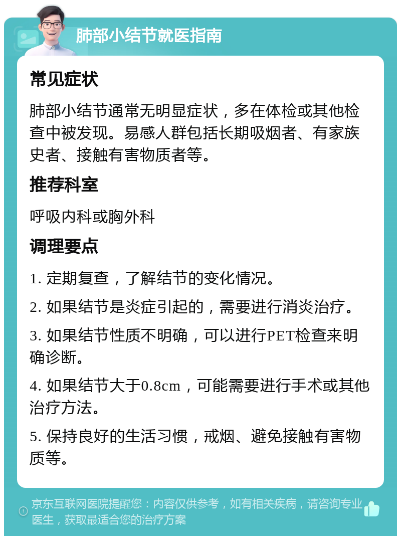 肺部小结节就医指南 常见症状 肺部小结节通常无明显症状，多在体检或其他检查中被发现。易感人群包括长期吸烟者、有家族史者、接触有害物质者等。 推荐科室 呼吸内科或胸外科 调理要点 1. 定期复查，了解结节的变化情况。 2. 如果结节是炎症引起的，需要进行消炎治疗。 3. 如果结节性质不明确，可以进行PET检查来明确诊断。 4. 如果结节大于0.8cm，可能需要进行手术或其他治疗方法。 5. 保持良好的生活习惯，戒烟、避免接触有害物质等。