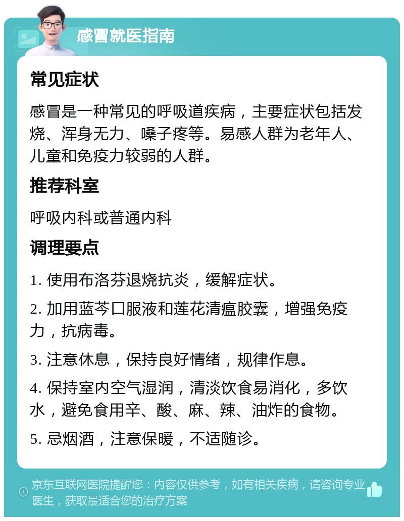 感冒就医指南 常见症状 感冒是一种常见的呼吸道疾病，主要症状包括发烧、浑身无力、嗓子疼等。易感人群为老年人、儿童和免疫力较弱的人群。 推荐科室 呼吸内科或普通内科 调理要点 1. 使用布洛芬退烧抗炎，缓解症状。 2. 加用蓝芩口服液和莲花清瘟胶囊，增强免疫力，抗病毒。 3. 注意休息，保持良好情绪，规律作息。 4. 保持室内空气湿润，清淡饮食易消化，多饮水，避免食用辛、酸、麻、辣、油炸的食物。 5. 忌烟酒，注意保暖，不适随诊。