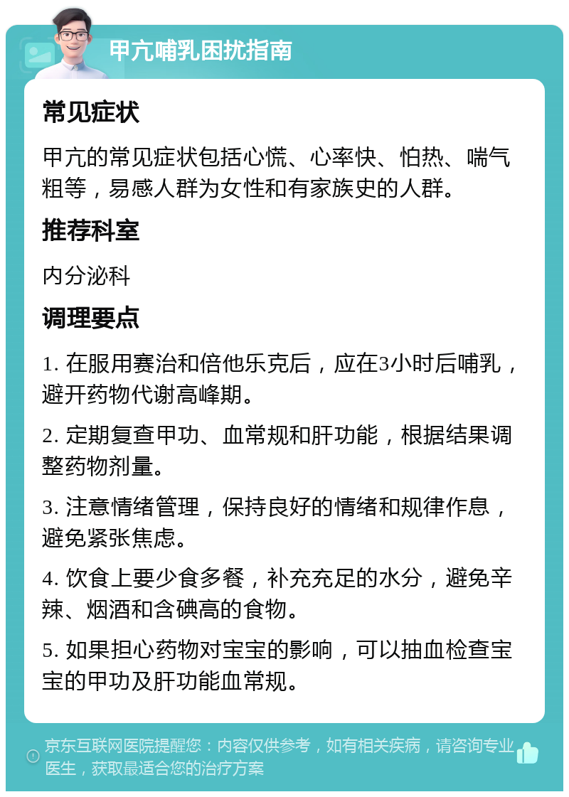 甲亢哺乳困扰指南 常见症状 甲亢的常见症状包括心慌、心率快、怕热、喘气粗等，易感人群为女性和有家族史的人群。 推荐科室 内分泌科 调理要点 1. 在服用赛治和倍他乐克后，应在3小时后哺乳，避开药物代谢高峰期。 2. 定期复查甲功、血常规和肝功能，根据结果调整药物剂量。 3. 注意情绪管理，保持良好的情绪和规律作息，避免紧张焦虑。 4. 饮食上要少食多餐，补充充足的水分，避免辛辣、烟酒和含碘高的食物。 5. 如果担心药物对宝宝的影响，可以抽血检查宝宝的甲功及肝功能血常规。