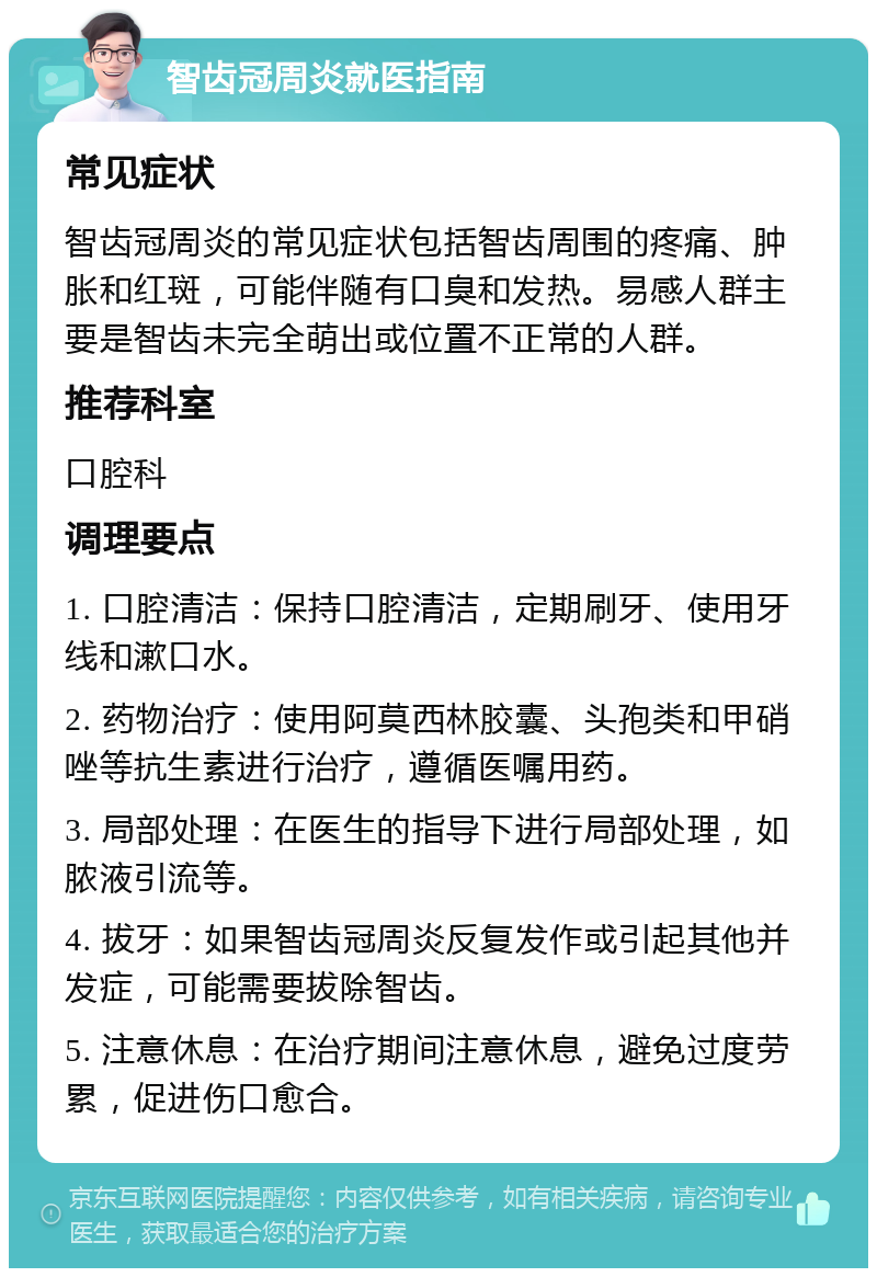 智齿冠周炎就医指南 常见症状 智齿冠周炎的常见症状包括智齿周围的疼痛、肿胀和红斑，可能伴随有口臭和发热。易感人群主要是智齿未完全萌出或位置不正常的人群。 推荐科室 口腔科 调理要点 1. 口腔清洁：保持口腔清洁，定期刷牙、使用牙线和漱口水。 2. 药物治疗：使用阿莫西林胶囊、头孢类和甲硝唑等抗生素进行治疗，遵循医嘱用药。 3. 局部处理：在医生的指导下进行局部处理，如脓液引流等。 4. 拔牙：如果智齿冠周炎反复发作或引起其他并发症，可能需要拔除智齿。 5. 注意休息：在治疗期间注意休息，避免过度劳累，促进伤口愈合。