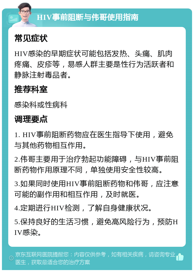 HIV事前阻断与伟哥使用指南 常见症状 HIV感染的早期症状可能包括发热、头痛、肌肉疼痛、皮疹等，易感人群主要是性行为活跃者和静脉注射毒品者。 推荐科室 感染科或性病科 调理要点 1. HIV事前阻断药物应在医生指导下使用，避免与其他药物相互作用。 2.伟哥主要用于治疗勃起功能障碍，与HIV事前阻断药物作用原理不同，单独使用安全性较高。 3.如果同时使用HIV事前阻断药物和伟哥，应注意可能的副作用和相互作用，及时就医。 4.定期进行HIV检测，了解自身健康状况。 5.保持良好的生活习惯，避免高风险行为，预防HIV感染。