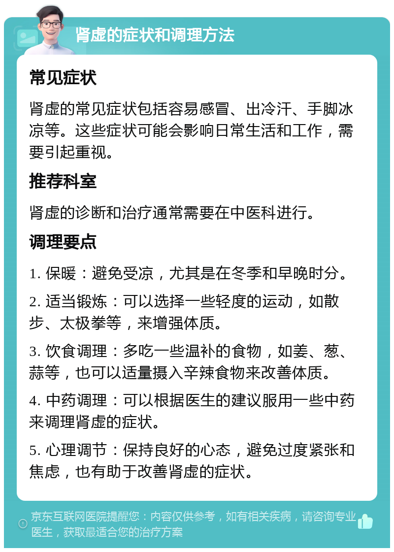 肾虚的症状和调理方法 常见症状 肾虚的常见症状包括容易感冒、出冷汗、手脚冰凉等。这些症状可能会影响日常生活和工作，需要引起重视。 推荐科室 肾虚的诊断和治疗通常需要在中医科进行。 调理要点 1. 保暖：避免受凉，尤其是在冬季和早晚时分。 2. 适当锻炼：可以选择一些轻度的运动，如散步、太极拳等，来增强体质。 3. 饮食调理：多吃一些温补的食物，如姜、葱、蒜等，也可以适量摄入辛辣食物来改善体质。 4. 中药调理：可以根据医生的建议服用一些中药来调理肾虚的症状。 5. 心理调节：保持良好的心态，避免过度紧张和焦虑，也有助于改善肾虚的症状。