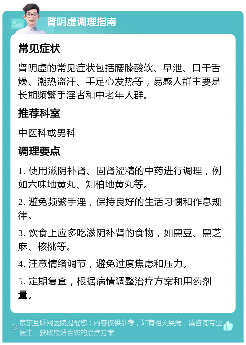 肾阴虚调理指南 常见症状 肾阴虚的常见症状包括腰膝酸软、早泄、口干舌燥、潮热盗汗、手足心发热等，易感人群主要是长期频繁手淫者和中老年人群。 推荐科室 中医科或男科 调理要点 1. 使用滋阴补肾、固肾涩精的中药进行调理，例如六味地黄丸、知柏地黄丸等。 2. 避免频繁手淫，保持良好的生活习惯和作息规律。 3. 饮食上应多吃滋阴补肾的食物，如黑豆、黑芝麻、核桃等。 4. 注意情绪调节，避免过度焦虑和压力。 5. 定期复查，根据病情调整治疗方案和用药剂量。