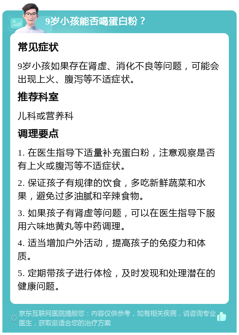 9岁小孩能否喝蛋白粉？ 常见症状 9岁小孩如果存在肾虚、消化不良等问题，可能会出现上火、腹泻等不适症状。 推荐科室 儿科或营养科 调理要点 1. 在医生指导下适量补充蛋白粉，注意观察是否有上火或腹泻等不适症状。 2. 保证孩子有规律的饮食，多吃新鲜蔬菜和水果，避免过多油腻和辛辣食物。 3. 如果孩子有肾虚等问题，可以在医生指导下服用六味地黄丸等中药调理。 4. 适当增加户外活动，提高孩子的免疫力和体质。 5. 定期带孩子进行体检，及时发现和处理潜在的健康问题。