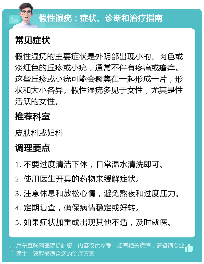 假性湿疣：症状、诊断和治疗指南 常见症状 假性湿疣的主要症状是外阴部出现小的、肉色或淡红色的丘疹或小疣，通常不伴有疼痛或瘙痒。这些丘疹或小疣可能会聚集在一起形成一片，形状和大小各异。假性湿疣多见于女性，尤其是性活跃的女性。 推荐科室 皮肤科或妇科 调理要点 1. 不要过度清洁下体，日常温水清洗即可。 2. 使用医生开具的药物来缓解症状。 3. 注意休息和放松心情，避免熬夜和过度压力。 4. 定期复查，确保病情稳定或好转。 5. 如果症状加重或出现其他不适，及时就医。