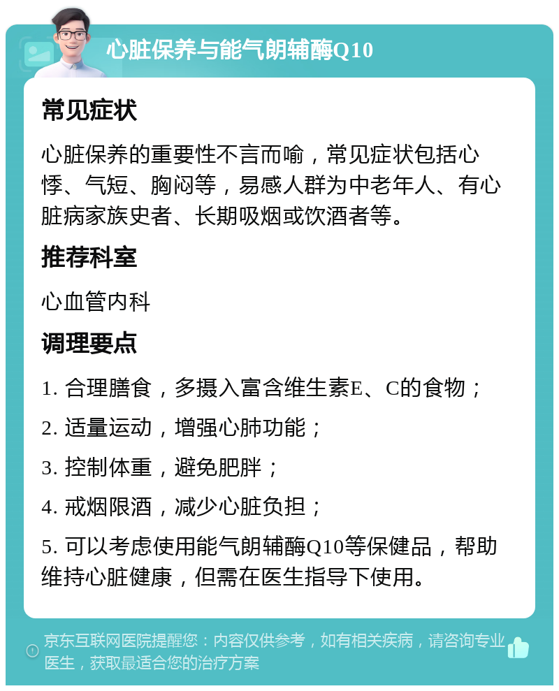 心脏保养与能气朗辅酶Q10 常见症状 心脏保养的重要性不言而喻，常见症状包括心悸、气短、胸闷等，易感人群为中老年人、有心脏病家族史者、长期吸烟或饮酒者等。 推荐科室 心血管内科 调理要点 1. 合理膳食，多摄入富含维生素E、C的食物； 2. 适量运动，增强心肺功能； 3. 控制体重，避免肥胖； 4. 戒烟限酒，减少心脏负担； 5. 可以考虑使用能气朗辅酶Q10等保健品，帮助维持心脏健康，但需在医生指导下使用。