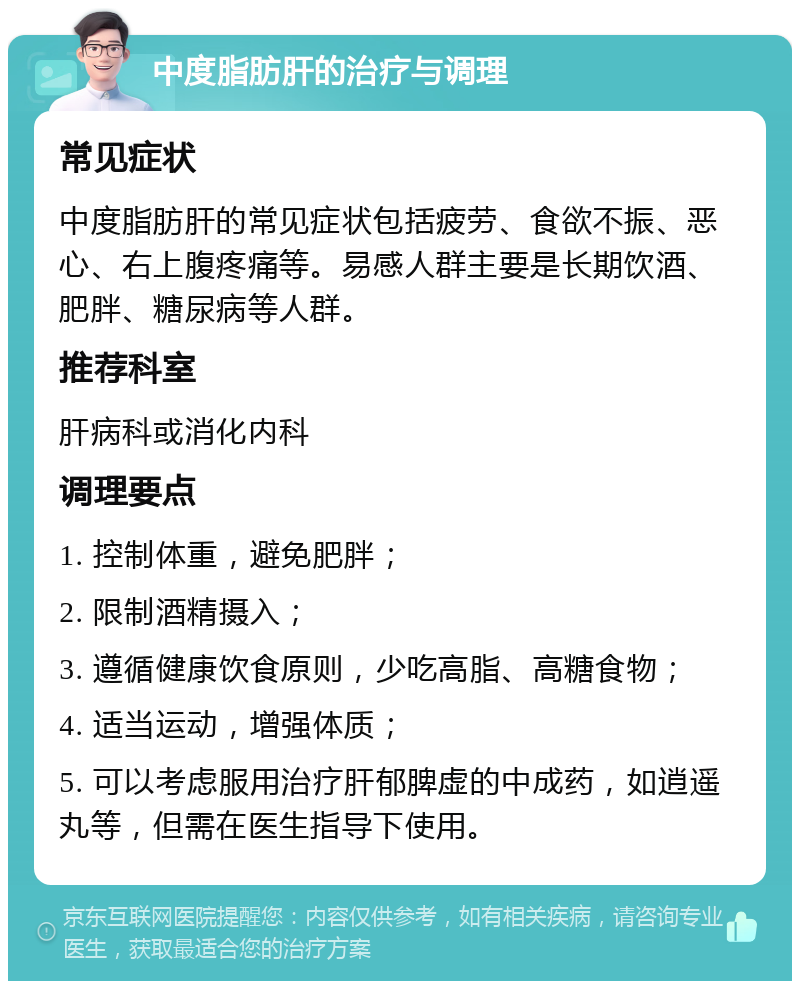 中度脂肪肝的治疗与调理 常见症状 中度脂肪肝的常见症状包括疲劳、食欲不振、恶心、右上腹疼痛等。易感人群主要是长期饮酒、肥胖、糖尿病等人群。 推荐科室 肝病科或消化内科 调理要点 1. 控制体重，避免肥胖； 2. 限制酒精摄入； 3. 遵循健康饮食原则，少吃高脂、高糖食物； 4. 适当运动，增强体质； 5. 可以考虑服用治疗肝郁脾虚的中成药，如逍遥丸等，但需在医生指导下使用。