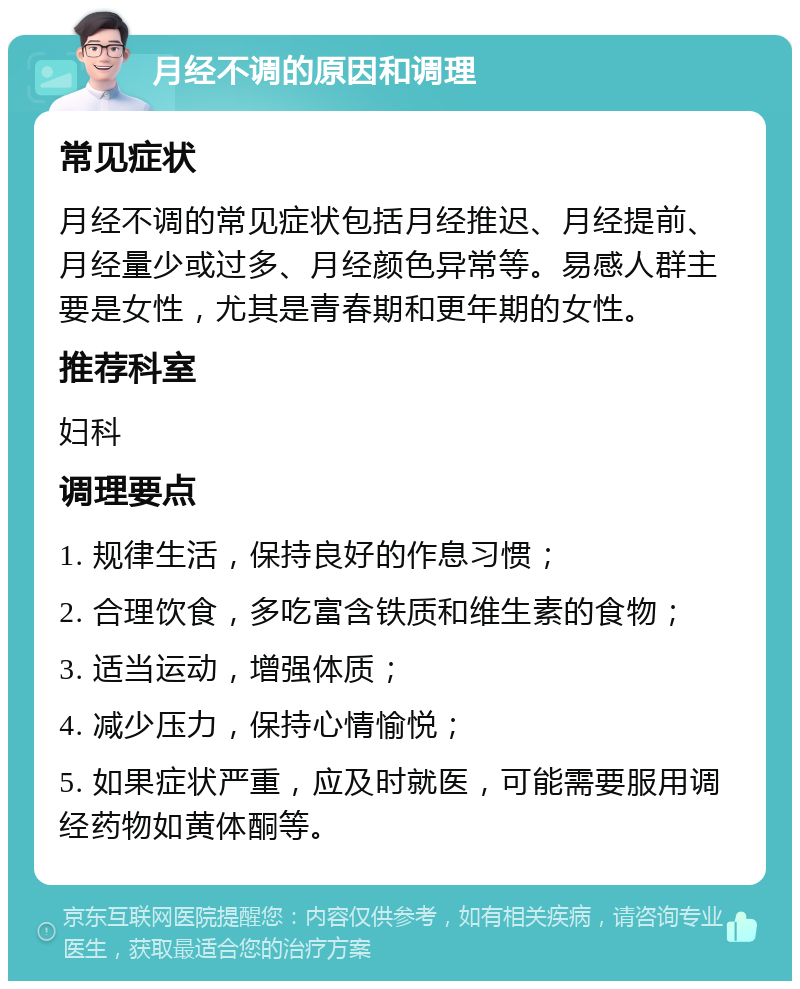 月经不调的原因和调理 常见症状 月经不调的常见症状包括月经推迟、月经提前、月经量少或过多、月经颜色异常等。易感人群主要是女性，尤其是青春期和更年期的女性。 推荐科室 妇科 调理要点 1. 规律生活，保持良好的作息习惯； 2. 合理饮食，多吃富含铁质和维生素的食物； 3. 适当运动，增强体质； 4. 减少压力，保持心情愉悦； 5. 如果症状严重，应及时就医，可能需要服用调经药物如黄体酮等。