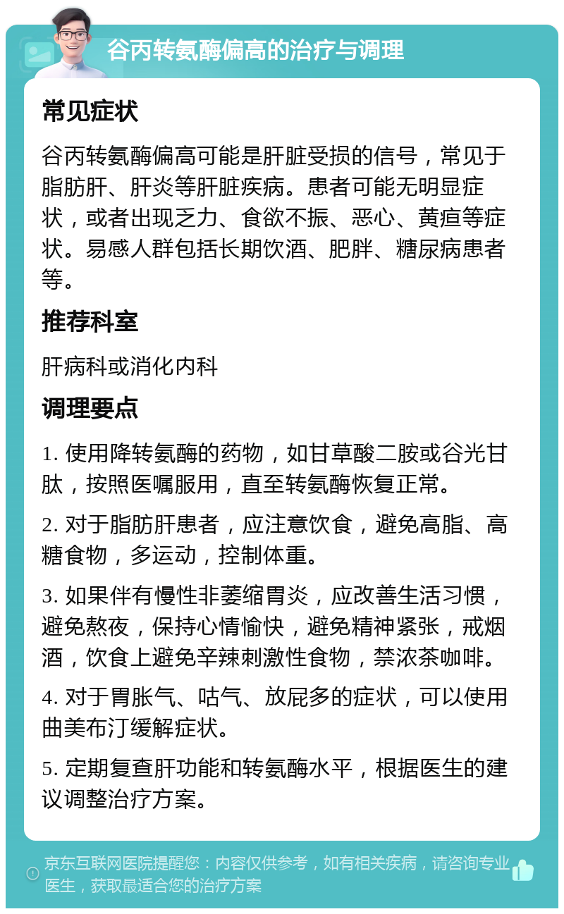 谷丙转氨酶偏高的治疗与调理 常见症状 谷丙转氨酶偏高可能是肝脏受损的信号，常见于脂肪肝、肝炎等肝脏疾病。患者可能无明显症状，或者出现乏力、食欲不振、恶心、黄疸等症状。易感人群包括长期饮酒、肥胖、糖尿病患者等。 推荐科室 肝病科或消化内科 调理要点 1. 使用降转氨酶的药物，如甘草酸二胺或谷光甘肽，按照医嘱服用，直至转氨酶恢复正常。 2. 对于脂肪肝患者，应注意饮食，避免高脂、高糖食物，多运动，控制体重。 3. 如果伴有慢性非萎缩胃炎，应改善生活习惯，避免熬夜，保持心情愉快，避免精神紧张，戒烟酒，饮食上避免辛辣刺激性食物，禁浓茶咖啡。 4. 对于胃胀气、咕气、放屁多的症状，可以使用曲美布汀缓解症状。 5. 定期复查肝功能和转氨酶水平，根据医生的建议调整治疗方案。