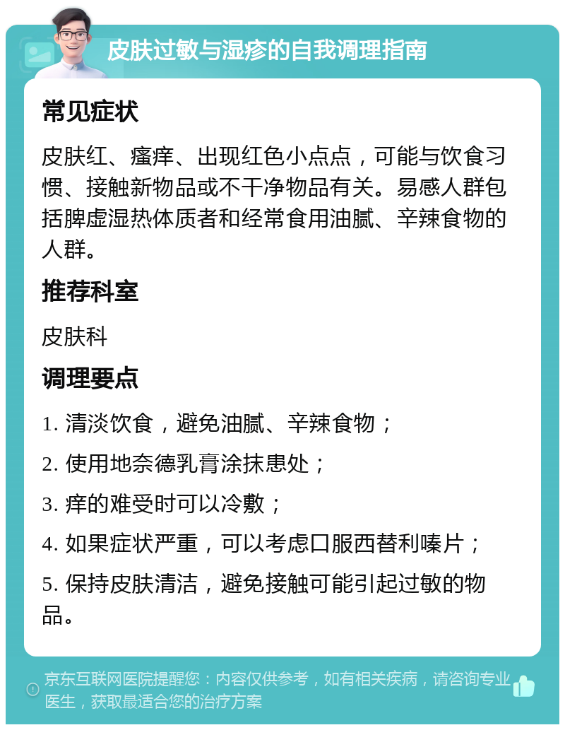 皮肤过敏与湿疹的自我调理指南 常见症状 皮肤红、瘙痒、出现红色小点点，可能与饮食习惯、接触新物品或不干净物品有关。易感人群包括脾虚湿热体质者和经常食用油腻、辛辣食物的人群。 推荐科室 皮肤科 调理要点 1. 清淡饮食，避免油腻、辛辣食物； 2. 使用地奈德乳膏涂抹患处； 3. 痒的难受时可以冷敷； 4. 如果症状严重，可以考虑口服西替利嗪片； 5. 保持皮肤清洁，避免接触可能引起过敏的物品。