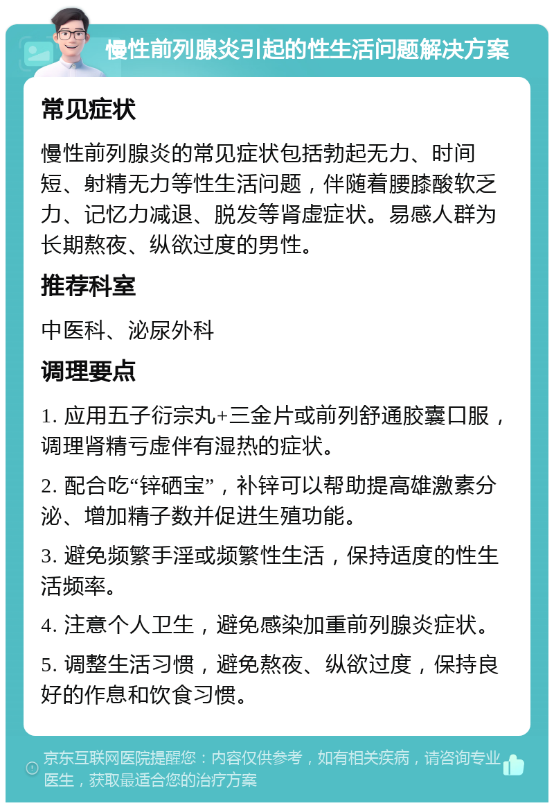 慢性前列腺炎引起的性生活问题解决方案 常见症状 慢性前列腺炎的常见症状包括勃起无力、时间短、射精无力等性生活问题，伴随着腰膝酸软乏力、记忆力减退、脱发等肾虚症状。易感人群为长期熬夜、纵欲过度的男性。 推荐科室 中医科、泌尿外科 调理要点 1. 应用五子衍宗丸+三金片或前列舒通胶囊口服，调理肾精亏虚伴有湿热的症状。 2. 配合吃“锌硒宝”，补锌可以帮助提高雄激素分泌、增加精子数并促进生殖功能。 3. 避免频繁手淫或频繁性生活，保持适度的性生活频率。 4. 注意个人卫生，避免感染加重前列腺炎症状。 5. 调整生活习惯，避免熬夜、纵欲过度，保持良好的作息和饮食习惯。