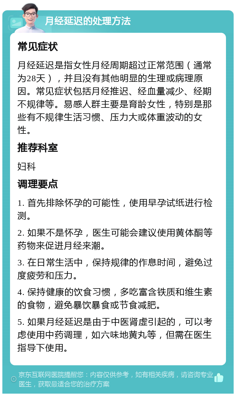 月经延迟的处理方法 常见症状 月经延迟是指女性月经周期超过正常范围（通常为28天），并且没有其他明显的生理或病理原因。常见症状包括月经推迟、经血量减少、经期不规律等。易感人群主要是育龄女性，特别是那些有不规律生活习惯、压力大或体重波动的女性。 推荐科室 妇科 调理要点 1. 首先排除怀孕的可能性，使用早孕试纸进行检测。 2. 如果不是怀孕，医生可能会建议使用黄体酮等药物来促进月经来潮。 3. 在日常生活中，保持规律的作息时间，避免过度疲劳和压力。 4. 保持健康的饮食习惯，多吃富含铁质和维生素的食物，避免暴饮暴食或节食减肥。 5. 如果月经延迟是由于中医肾虚引起的，可以考虑使用中药调理，如六味地黄丸等，但需在医生指导下使用。