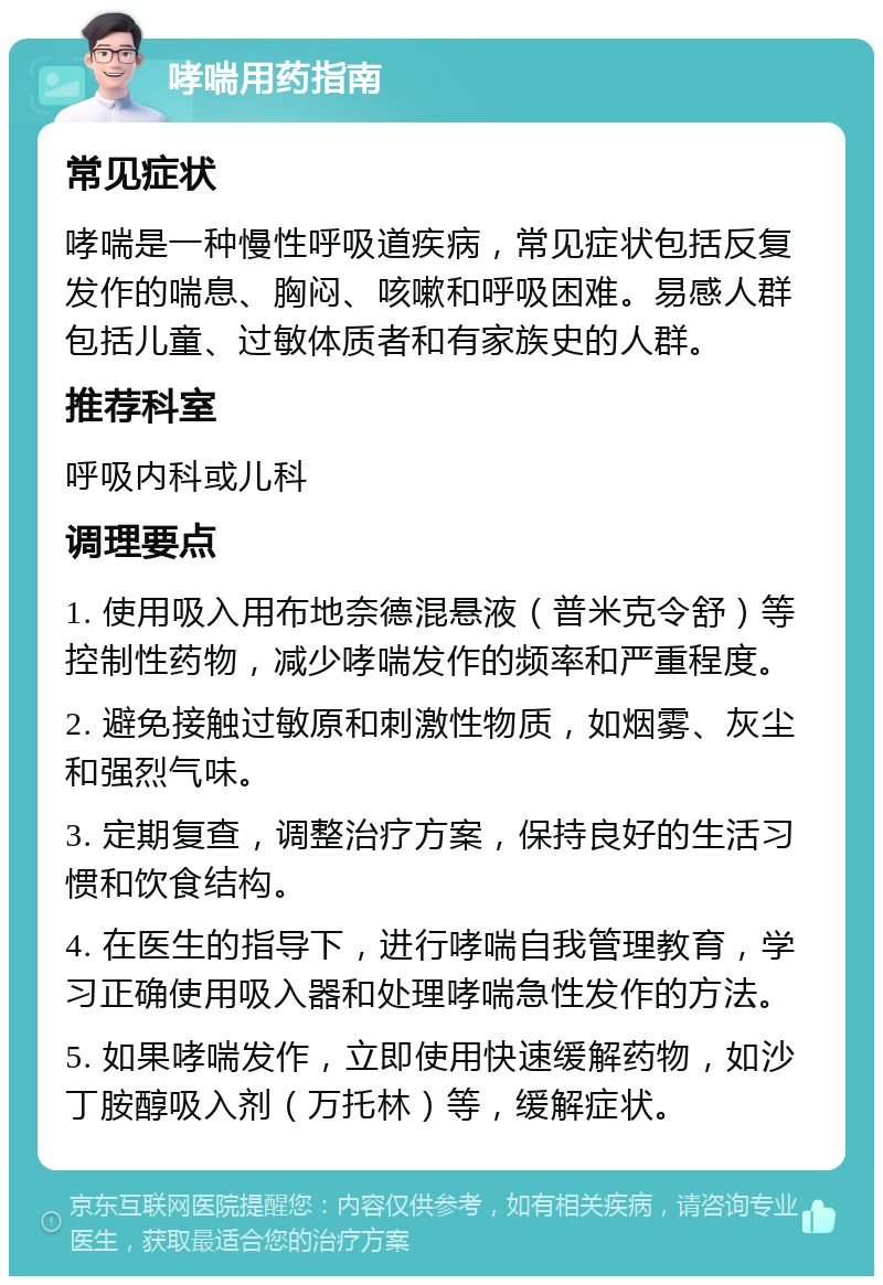 哮喘用药指南 常见症状 哮喘是一种慢性呼吸道疾病，常见症状包括反复发作的喘息、胸闷、咳嗽和呼吸困难。易感人群包括儿童、过敏体质者和有家族史的人群。 推荐科室 呼吸内科或儿科 调理要点 1. 使用吸入用布地奈德混悬液（普米克令舒）等控制性药物，减少哮喘发作的频率和严重程度。 2. 避免接触过敏原和刺激性物质，如烟雾、灰尘和强烈气味。 3. 定期复查，调整治疗方案，保持良好的生活习惯和饮食结构。 4. 在医生的指导下，进行哮喘自我管理教育，学习正确使用吸入器和处理哮喘急性发作的方法。 5. 如果哮喘发作，立即使用快速缓解药物，如沙丁胺醇吸入剂（万托林）等，缓解症状。