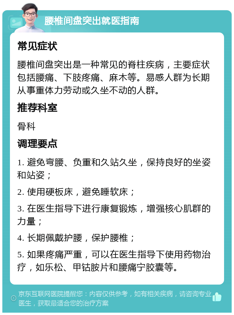 腰椎间盘突出就医指南 常见症状 腰椎间盘突出是一种常见的脊柱疾病，主要症状包括腰痛、下肢疼痛、麻木等。易感人群为长期从事重体力劳动或久坐不动的人群。 推荐科室 骨科 调理要点 1. 避免弯腰、负重和久站久坐，保持良好的坐姿和站姿； 2. 使用硬板床，避免睡软床； 3. 在医生指导下进行康复锻炼，增强核心肌群的力量； 4. 长期佩戴护腰，保护腰椎； 5. 如果疼痛严重，可以在医生指导下使用药物治疗，如乐松、甲钴胺片和腰痛宁胶囊等。