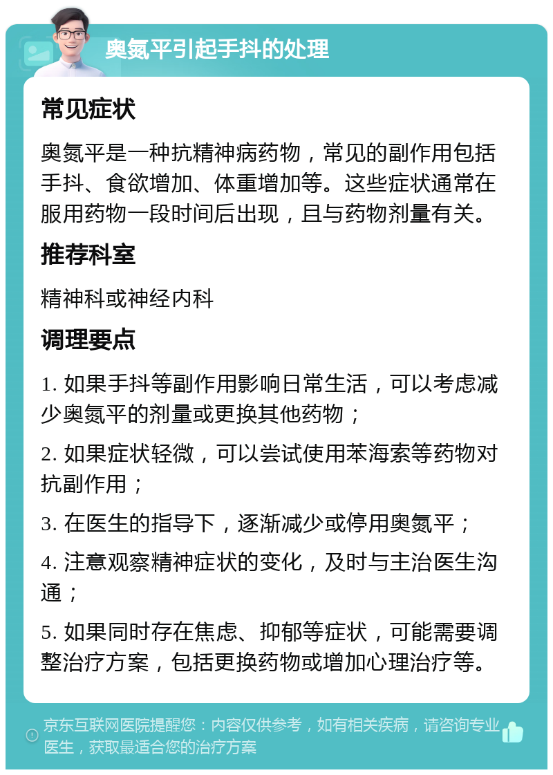 奥氮平引起手抖的处理 常见症状 奥氮平是一种抗精神病药物，常见的副作用包括手抖、食欲增加、体重增加等。这些症状通常在服用药物一段时间后出现，且与药物剂量有关。 推荐科室 精神科或神经内科 调理要点 1. 如果手抖等副作用影响日常生活，可以考虑减少奥氮平的剂量或更换其他药物； 2. 如果症状轻微，可以尝试使用苯海索等药物对抗副作用； 3. 在医生的指导下，逐渐减少或停用奥氮平； 4. 注意观察精神症状的变化，及时与主治医生沟通； 5. 如果同时存在焦虑、抑郁等症状，可能需要调整治疗方案，包括更换药物或增加心理治疗等。