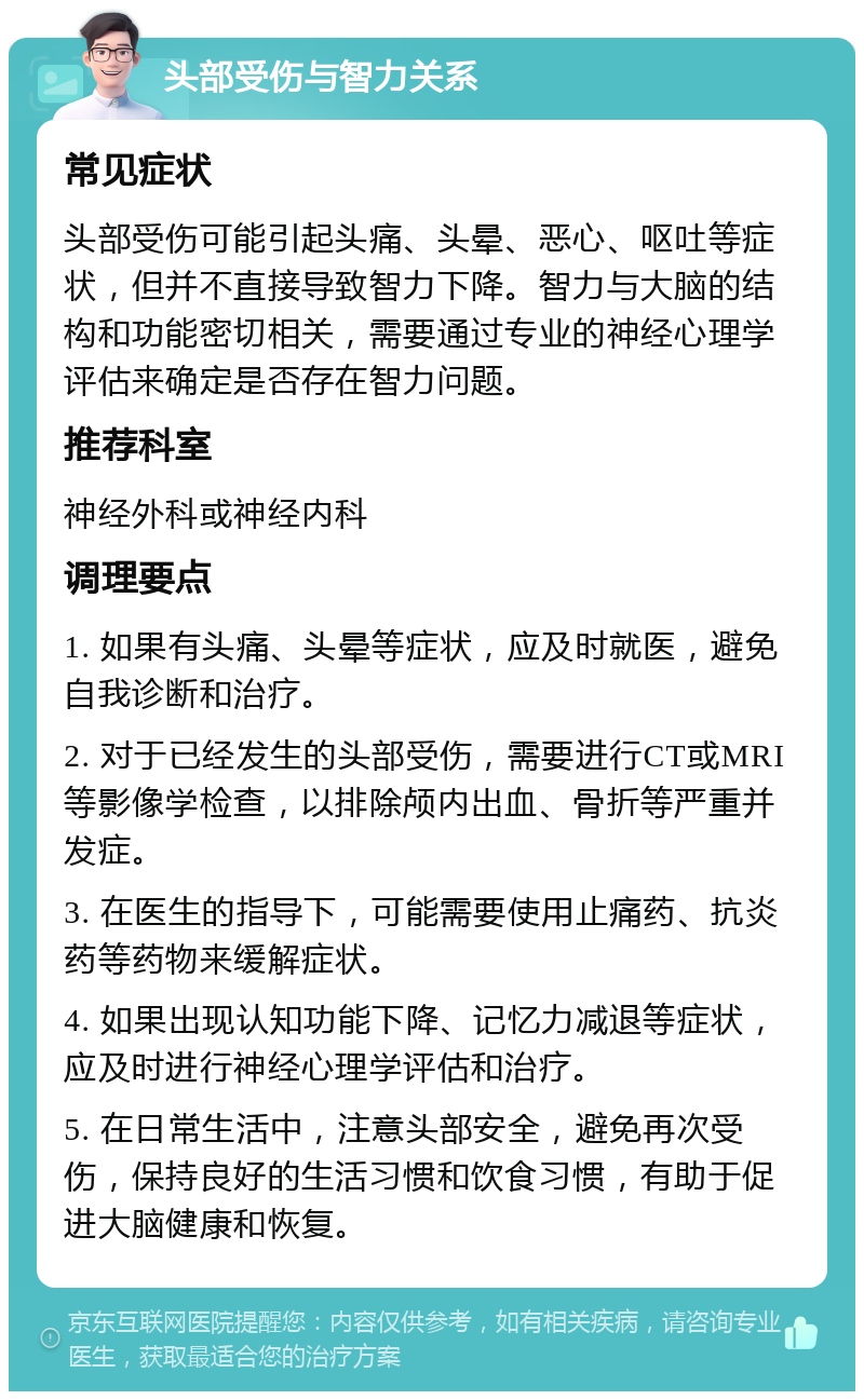 头部受伤与智力关系 常见症状 头部受伤可能引起头痛、头晕、恶心、呕吐等症状，但并不直接导致智力下降。智力与大脑的结构和功能密切相关，需要通过专业的神经心理学评估来确定是否存在智力问题。 推荐科室 神经外科或神经内科 调理要点 1. 如果有头痛、头晕等症状，应及时就医，避免自我诊断和治疗。 2. 对于已经发生的头部受伤，需要进行CT或MRI等影像学检查，以排除颅内出血、骨折等严重并发症。 3. 在医生的指导下，可能需要使用止痛药、抗炎药等药物来缓解症状。 4. 如果出现认知功能下降、记忆力减退等症状，应及时进行神经心理学评估和治疗。 5. 在日常生活中，注意头部安全，避免再次受伤，保持良好的生活习惯和饮食习惯，有助于促进大脑健康和恢复。