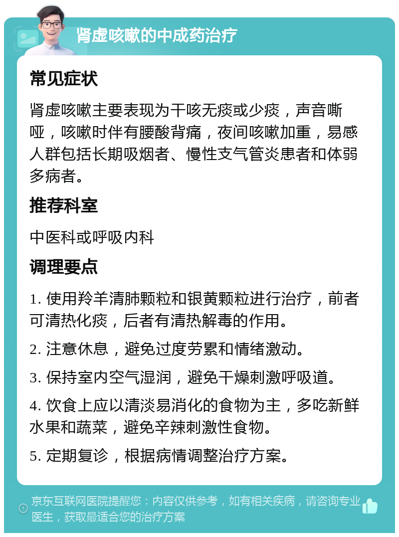 肾虚咳嗽的中成药治疗 常见症状 肾虚咳嗽主要表现为干咳无痰或少痰，声音嘶哑，咳嗽时伴有腰酸背痛，夜间咳嗽加重，易感人群包括长期吸烟者、慢性支气管炎患者和体弱多病者。 推荐科室 中医科或呼吸内科 调理要点 1. 使用羚羊清肺颗粒和银黄颗粒进行治疗，前者可清热化痰，后者有清热解毒的作用。 2. 注意休息，避免过度劳累和情绪激动。 3. 保持室内空气湿润，避免干燥刺激呼吸道。 4. 饮食上应以清淡易消化的食物为主，多吃新鲜水果和蔬菜，避免辛辣刺激性食物。 5. 定期复诊，根据病情调整治疗方案。