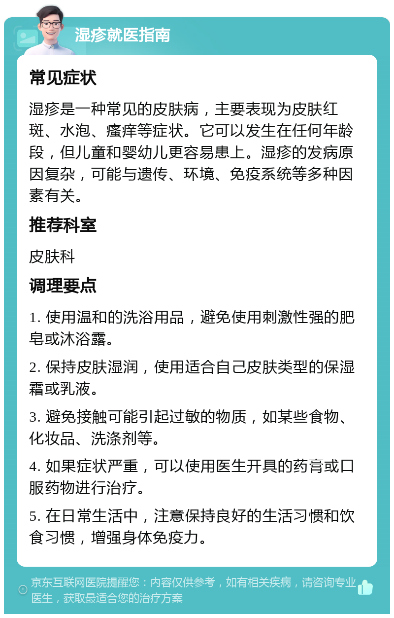 湿疹就医指南 常见症状 湿疹是一种常见的皮肤病，主要表现为皮肤红斑、水泡、瘙痒等症状。它可以发生在任何年龄段，但儿童和婴幼儿更容易患上。湿疹的发病原因复杂，可能与遗传、环境、免疫系统等多种因素有关。 推荐科室 皮肤科 调理要点 1. 使用温和的洗浴用品，避免使用刺激性强的肥皂或沐浴露。 2. 保持皮肤湿润，使用适合自己皮肤类型的保湿霜或乳液。 3. 避免接触可能引起过敏的物质，如某些食物、化妆品、洗涤剂等。 4. 如果症状严重，可以使用医生开具的药膏或口服药物进行治疗。 5. 在日常生活中，注意保持良好的生活习惯和饮食习惯，增强身体免疫力。