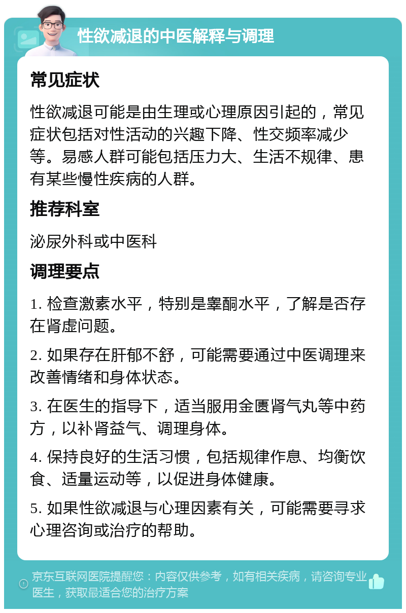 性欲减退的中医解释与调理 常见症状 性欲减退可能是由生理或心理原因引起的，常见症状包括对性活动的兴趣下降、性交频率减少等。易感人群可能包括压力大、生活不规律、患有某些慢性疾病的人群。 推荐科室 泌尿外科或中医科 调理要点 1. 检查激素水平，特别是睾酮水平，了解是否存在肾虚问题。 2. 如果存在肝郁不舒，可能需要通过中医调理来改善情绪和身体状态。 3. 在医生的指导下，适当服用金匮肾气丸等中药方，以补肾益气、调理身体。 4. 保持良好的生活习惯，包括规律作息、均衡饮食、适量运动等，以促进身体健康。 5. 如果性欲减退与心理因素有关，可能需要寻求心理咨询或治疗的帮助。