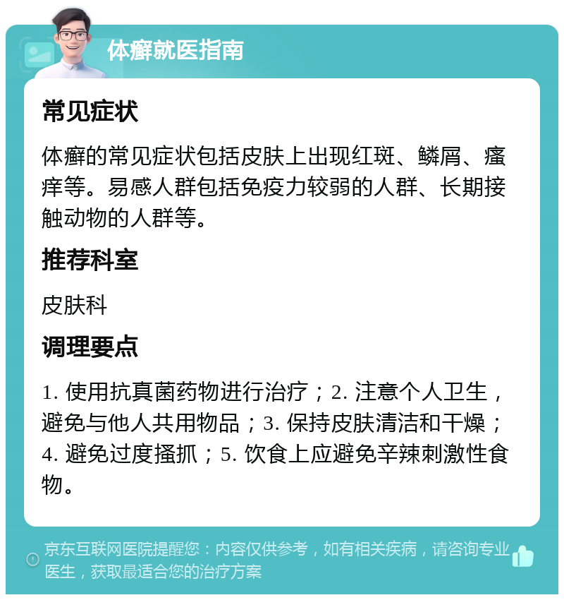 体癣就医指南 常见症状 体癣的常见症状包括皮肤上出现红斑、鳞屑、瘙痒等。易感人群包括免疫力较弱的人群、长期接触动物的人群等。 推荐科室 皮肤科 调理要点 1. 使用抗真菌药物进行治疗；2. 注意个人卫生，避免与他人共用物品；3. 保持皮肤清洁和干燥；4. 避免过度搔抓；5. 饮食上应避免辛辣刺激性食物。