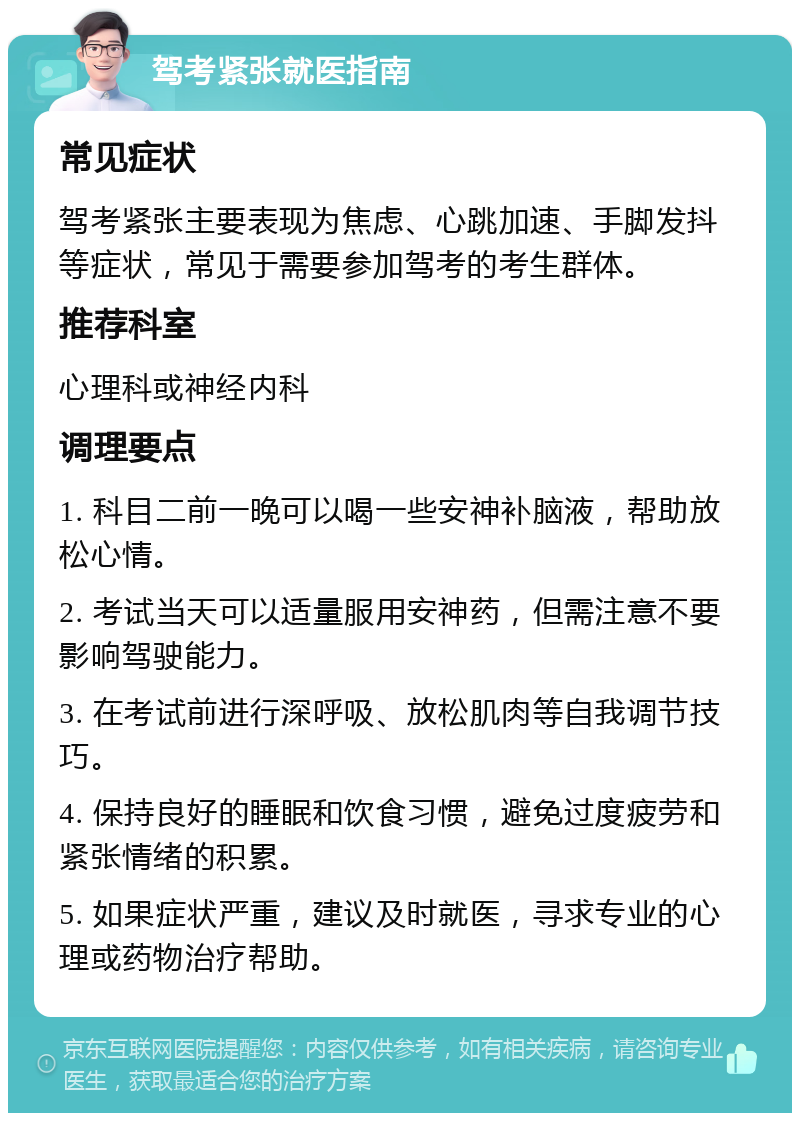 驾考紧张就医指南 常见症状 驾考紧张主要表现为焦虑、心跳加速、手脚发抖等症状，常见于需要参加驾考的考生群体。 推荐科室 心理科或神经内科 调理要点 1. 科目二前一晚可以喝一些安神补脑液，帮助放松心情。 2. 考试当天可以适量服用安神药，但需注意不要影响驾驶能力。 3. 在考试前进行深呼吸、放松肌肉等自我调节技巧。 4. 保持良好的睡眠和饮食习惯，避免过度疲劳和紧张情绪的积累。 5. 如果症状严重，建议及时就医，寻求专业的心理或药物治疗帮助。