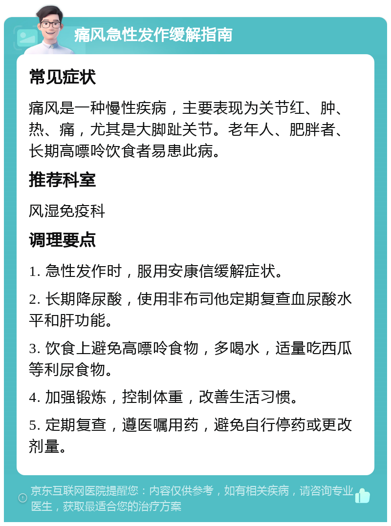 痛风急性发作缓解指南 常见症状 痛风是一种慢性疾病，主要表现为关节红、肿、热、痛，尤其是大脚趾关节。老年人、肥胖者、长期高嘌呤饮食者易患此病。 推荐科室 风湿免疫科 调理要点 1. 急性发作时，服用安康信缓解症状。 2. 长期降尿酸，使用非布司他定期复查血尿酸水平和肝功能。 3. 饮食上避免高嘌呤食物，多喝水，适量吃西瓜等利尿食物。 4. 加强锻炼，控制体重，改善生活习惯。 5. 定期复查，遵医嘱用药，避免自行停药或更改剂量。