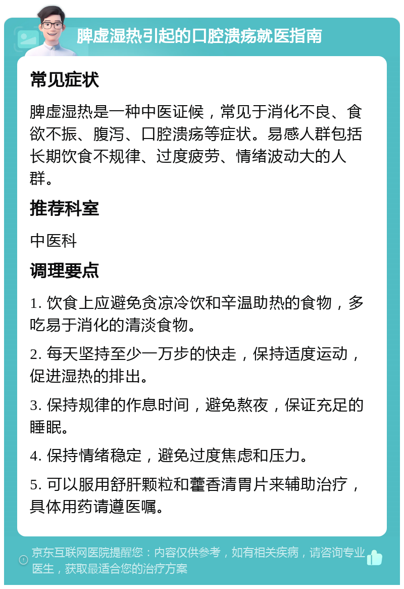 脾虚湿热引起的口腔溃疡就医指南 常见症状 脾虚湿热是一种中医证候，常见于消化不良、食欲不振、腹泻、口腔溃疡等症状。易感人群包括长期饮食不规律、过度疲劳、情绪波动大的人群。 推荐科室 中医科 调理要点 1. 饮食上应避免贪凉冷饮和辛温助热的食物，多吃易于消化的清淡食物。 2. 每天坚持至少一万步的快走，保持适度运动，促进湿热的排出。 3. 保持规律的作息时间，避免熬夜，保证充足的睡眠。 4. 保持情绪稳定，避免过度焦虑和压力。 5. 可以服用舒肝颗粒和藿香清胃片来辅助治疗，具体用药请遵医嘱。