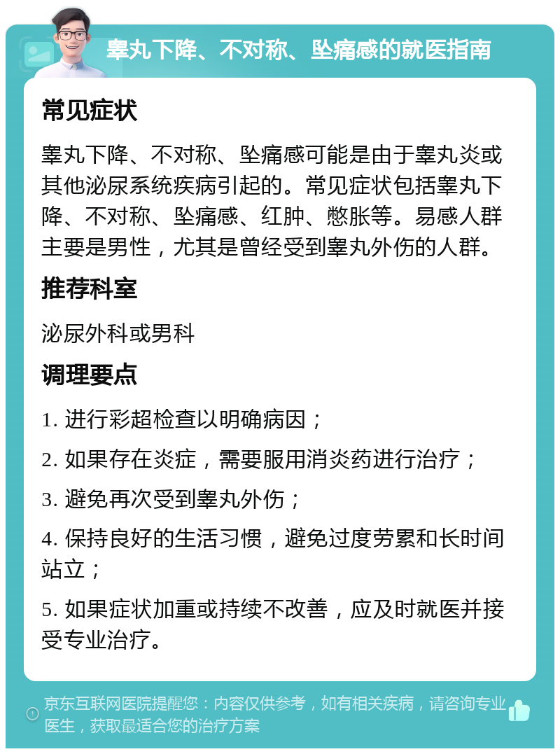 睾丸下降、不对称、坠痛感的就医指南 常见症状 睾丸下降、不对称、坠痛感可能是由于睾丸炎或其他泌尿系统疾病引起的。常见症状包括睾丸下降、不对称、坠痛感、红肿、憋胀等。易感人群主要是男性，尤其是曾经受到睾丸外伤的人群。 推荐科室 泌尿外科或男科 调理要点 1. 进行彩超检查以明确病因； 2. 如果存在炎症，需要服用消炎药进行治疗； 3. 避免再次受到睾丸外伤； 4. 保持良好的生活习惯，避免过度劳累和长时间站立； 5. 如果症状加重或持续不改善，应及时就医并接受专业治疗。