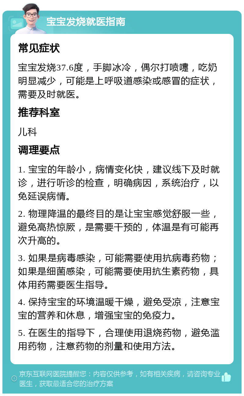 宝宝发烧就医指南 常见症状 宝宝发烧37.6度，手脚冰冷，偶尔打喷嚏，吃奶明显减少，可能是上呼吸道感染或感冒的症状，需要及时就医。 推荐科室 儿科 调理要点 1. 宝宝的年龄小，病情变化快，建议线下及时就诊，进行听诊的检查，明确病因，系统治疗，以免延误病情。 2. 物理降温的最终目的是让宝宝感觉舒服一些，避免高热惊厥，是需要干预的，体温是有可能再次升高的。 3. 如果是病毒感染，可能需要使用抗病毒药物；如果是细菌感染，可能需要使用抗生素药物，具体用药需要医生指导。 4. 保持宝宝的环境温暖干燥，避免受凉，注意宝宝的营养和休息，增强宝宝的免疫力。 5. 在医生的指导下，合理使用退烧药物，避免滥用药物，注意药物的剂量和使用方法。