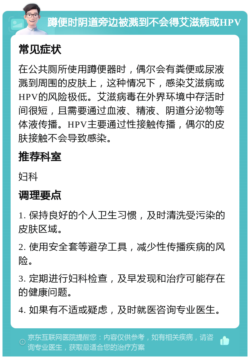 蹲便时阴道旁边被溅到不会得艾滋病或HPV 常见症状 在公共厕所使用蹲便器时，偶尔会有粪便或尿液溅到周围的皮肤上，这种情况下，感染艾滋病或HPV的风险极低。艾滋病毒在外界环境中存活时间很短，且需要通过血液、精液、阴道分泌物等体液传播。HPV主要通过性接触传播，偶尔的皮肤接触不会导致感染。 推荐科室 妇科 调理要点 1. 保持良好的个人卫生习惯，及时清洗受污染的皮肤区域。 2. 使用安全套等避孕工具，减少性传播疾病的风险。 3. 定期进行妇科检查，及早发现和治疗可能存在的健康问题。 4. 如果有不适或疑虑，及时就医咨询专业医生。