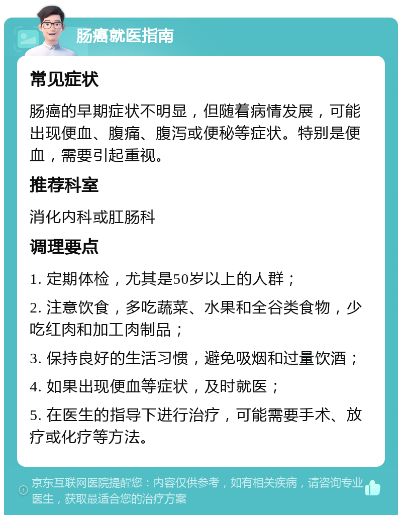 肠癌就医指南 常见症状 肠癌的早期症状不明显，但随着病情发展，可能出现便血、腹痛、腹泻或便秘等症状。特别是便血，需要引起重视。 推荐科室 消化内科或肛肠科 调理要点 1. 定期体检，尤其是50岁以上的人群； 2. 注意饮食，多吃蔬菜、水果和全谷类食物，少吃红肉和加工肉制品； 3. 保持良好的生活习惯，避免吸烟和过量饮酒； 4. 如果出现便血等症状，及时就医； 5. 在医生的指导下进行治疗，可能需要手术、放疗或化疗等方法。