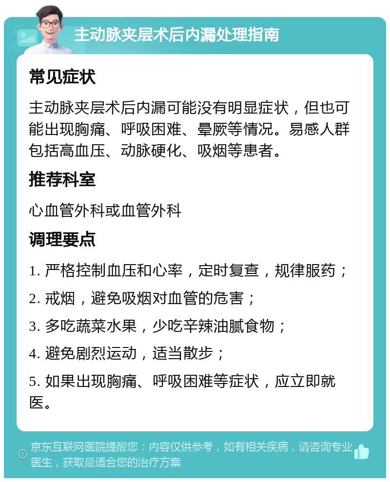 主动脉夹层术后内漏处理指南 常见症状 主动脉夹层术后内漏可能没有明显症状，但也可能出现胸痛、呼吸困难、晕厥等情况。易感人群包括高血压、动脉硬化、吸烟等患者。 推荐科室 心血管外科或血管外科 调理要点 1. 严格控制血压和心率，定时复查，规律服药； 2. 戒烟，避免吸烟对血管的危害； 3. 多吃蔬菜水果，少吃辛辣油腻食物； 4. 避免剧烈运动，适当散步； 5. 如果出现胸痛、呼吸困难等症状，应立即就医。