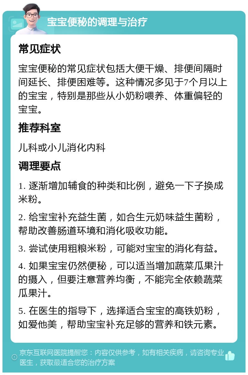 宝宝便秘的调理与治疗 常见症状 宝宝便秘的常见症状包括大便干燥、排便间隔时间延长、排便困难等。这种情况多见于7个月以上的宝宝，特别是那些从小奶粉喂养、体重偏轻的宝宝。 推荐科室 儿科或小儿消化内科 调理要点 1. 逐渐增加辅食的种类和比例，避免一下子换成米粉。 2. 给宝宝补充益生菌，如合生元奶味益生菌粉，帮助改善肠道环境和消化吸收功能。 3. 尝试使用粗粮米粉，可能对宝宝的消化有益。 4. 如果宝宝仍然便秘，可以适当增加蔬菜瓜果汁的摄入，但要注意营养均衡，不能完全依赖蔬菜瓜果汁。 5. 在医生的指导下，选择适合宝宝的高铁奶粉，如爱他美，帮助宝宝补充足够的营养和铁元素。