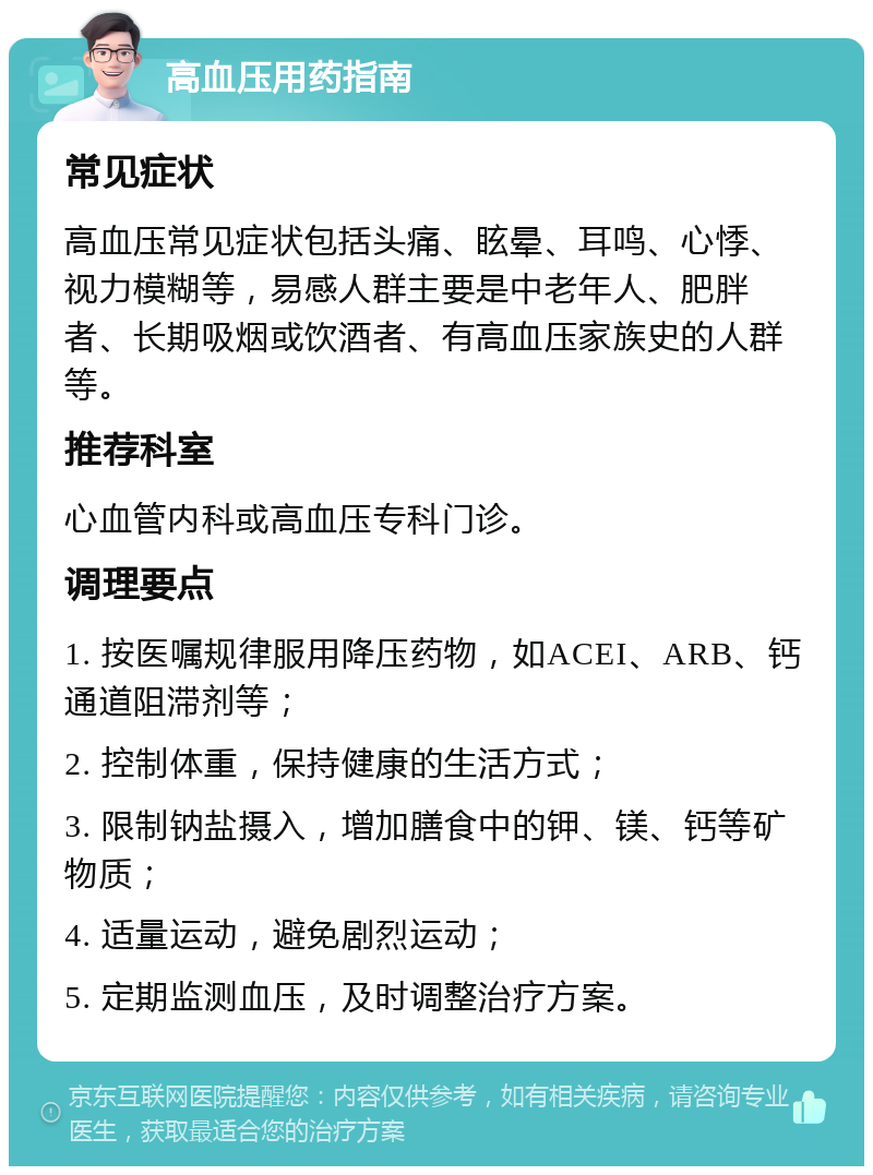 高血压用药指南 常见症状 高血压常见症状包括头痛、眩晕、耳鸣、心悸、视力模糊等，易感人群主要是中老年人、肥胖者、长期吸烟或饮酒者、有高血压家族史的人群等。 推荐科室 心血管内科或高血压专科门诊。 调理要点 1. 按医嘱规律服用降压药物，如ACEI、ARB、钙通道阻滞剂等； 2. 控制体重，保持健康的生活方式； 3. 限制钠盐摄入，增加膳食中的钾、镁、钙等矿物质； 4. 适量运动，避免剧烈运动； 5. 定期监测血压，及时调整治疗方案。