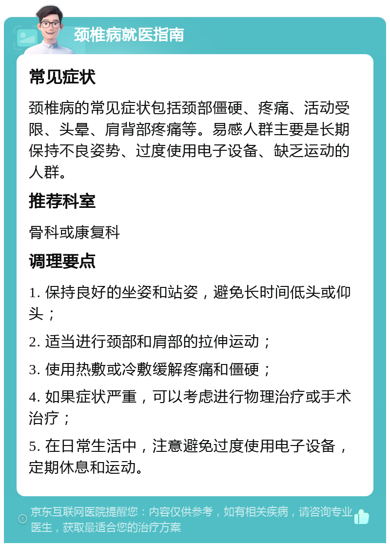 颈椎病就医指南 常见症状 颈椎病的常见症状包括颈部僵硬、疼痛、活动受限、头晕、肩背部疼痛等。易感人群主要是长期保持不良姿势、过度使用电子设备、缺乏运动的人群。 推荐科室 骨科或康复科 调理要点 1. 保持良好的坐姿和站姿，避免长时间低头或仰头； 2. 适当进行颈部和肩部的拉伸运动； 3. 使用热敷或冷敷缓解疼痛和僵硬； 4. 如果症状严重，可以考虑进行物理治疗或手术治疗； 5. 在日常生活中，注意避免过度使用电子设备，定期休息和运动。