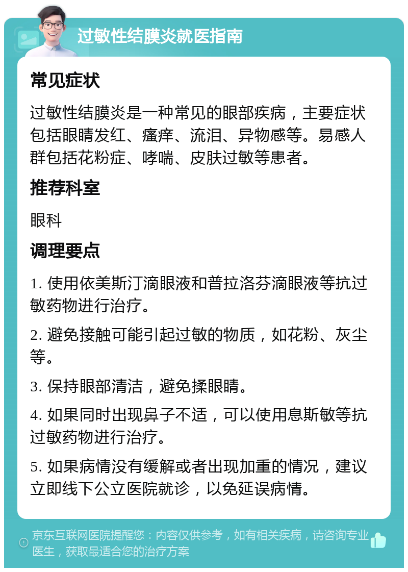 过敏性结膜炎就医指南 常见症状 过敏性结膜炎是一种常见的眼部疾病，主要症状包括眼睛发红、瘙痒、流泪、异物感等。易感人群包括花粉症、哮喘、皮肤过敏等患者。 推荐科室 眼科 调理要点 1. 使用依美斯汀滴眼液和普拉洛芬滴眼液等抗过敏药物进行治疗。 2. 避免接触可能引起过敏的物质，如花粉、灰尘等。 3. 保持眼部清洁，避免揉眼睛。 4. 如果同时出现鼻子不适，可以使用息斯敏等抗过敏药物进行治疗。 5. 如果病情没有缓解或者出现加重的情况，建议立即线下公立医院就诊，以免延误病情。