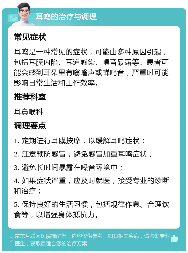 耳鸣的治疗与调理 常见症状 耳鸣是一种常见的症状，可能由多种原因引起，包括耳膜内陷、耳道感染、噪音暴露等。患者可能会感到耳朵里有嗡嗡声或蝉鸣音，严重时可能影响日常生活和工作效率。 推荐科室 耳鼻喉科 调理要点 1. 定期进行耳膜按摩，以缓解耳鸣症状； 2. 注意预防感冒，避免感冒加重耳鸣症状； 3. 避免长时间暴露在噪音环境中； 4. 如果症状严重，应及时就医，接受专业的诊断和治疗； 5. 保持良好的生活习惯，包括规律作息、合理饮食等，以增强身体抵抗力。