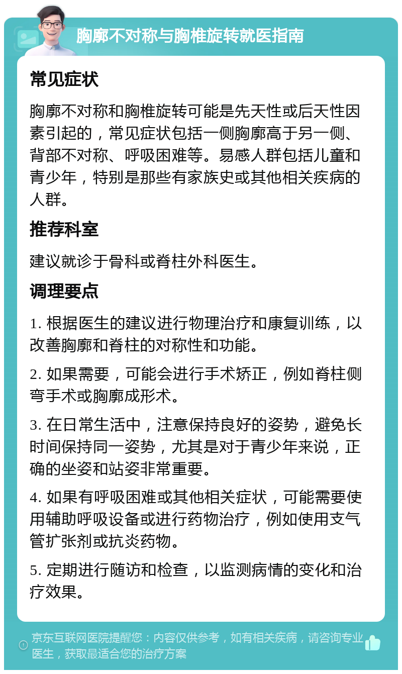 胸廓不对称与胸椎旋转就医指南 常见症状 胸廓不对称和胸椎旋转可能是先天性或后天性因素引起的，常见症状包括一侧胸廓高于另一侧、背部不对称、呼吸困难等。易感人群包括儿童和青少年，特别是那些有家族史或其他相关疾病的人群。 推荐科室 建议就诊于骨科或脊柱外科医生。 调理要点 1. 根据医生的建议进行物理治疗和康复训练，以改善胸廓和脊柱的对称性和功能。 2. 如果需要，可能会进行手术矫正，例如脊柱侧弯手术或胸廓成形术。 3. 在日常生活中，注意保持良好的姿势，避免长时间保持同一姿势，尤其是对于青少年来说，正确的坐姿和站姿非常重要。 4. 如果有呼吸困难或其他相关症状，可能需要使用辅助呼吸设备或进行药物治疗，例如使用支气管扩张剂或抗炎药物。 5. 定期进行随访和检查，以监测病情的变化和治疗效果。