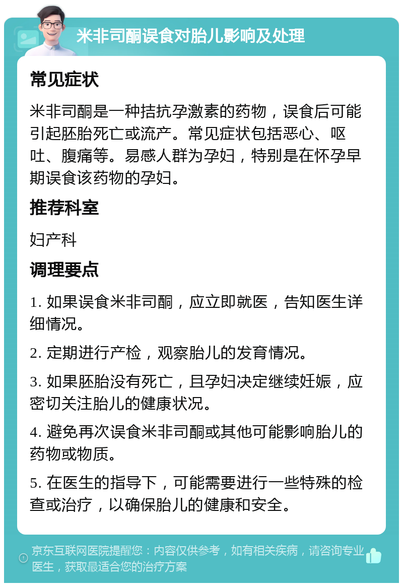 米非司酮误食对胎儿影响及处理 常见症状 米非司酮是一种拮抗孕激素的药物，误食后可能引起胚胎死亡或流产。常见症状包括恶心、呕吐、腹痛等。易感人群为孕妇，特别是在怀孕早期误食该药物的孕妇。 推荐科室 妇产科 调理要点 1. 如果误食米非司酮，应立即就医，告知医生详细情况。 2. 定期进行产检，观察胎儿的发育情况。 3. 如果胚胎没有死亡，且孕妇决定继续妊娠，应密切关注胎儿的健康状况。 4. 避免再次误食米非司酮或其他可能影响胎儿的药物或物质。 5. 在医生的指导下，可能需要进行一些特殊的检查或治疗，以确保胎儿的健康和安全。