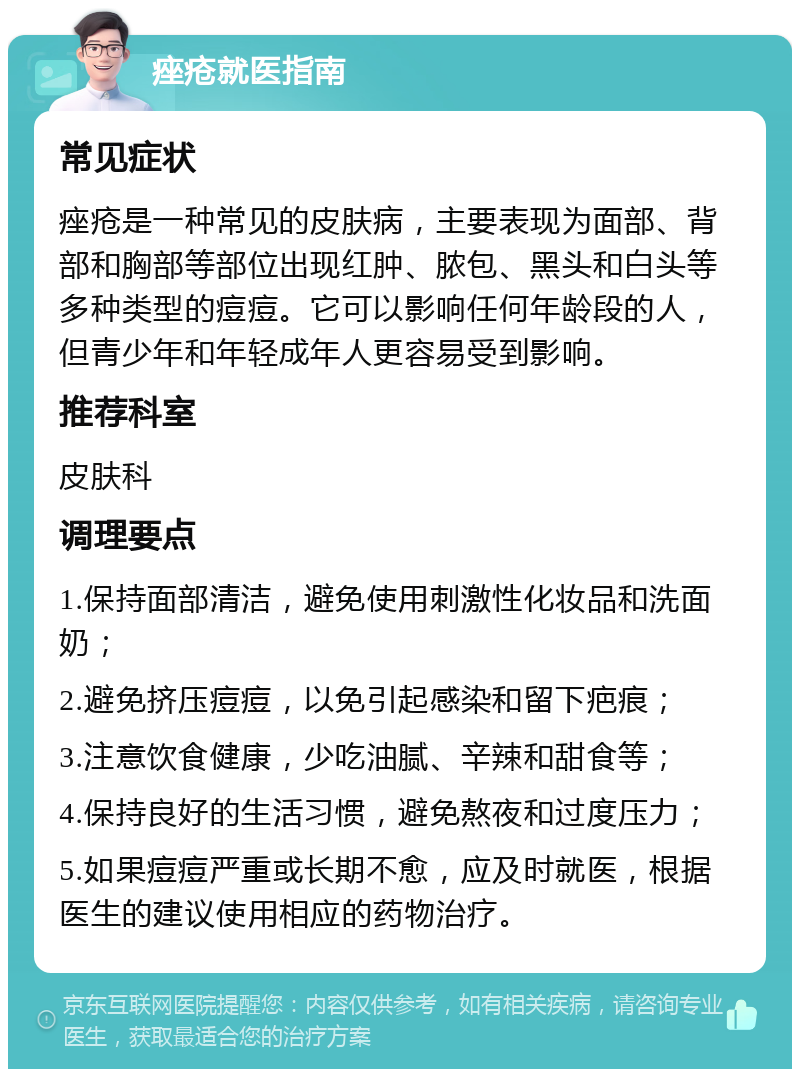 痤疮就医指南 常见症状 痤疮是一种常见的皮肤病，主要表现为面部、背部和胸部等部位出现红肿、脓包、黑头和白头等多种类型的痘痘。它可以影响任何年龄段的人，但青少年和年轻成年人更容易受到影响。 推荐科室 皮肤科 调理要点 1.保持面部清洁，避免使用刺激性化妆品和洗面奶； 2.避免挤压痘痘，以免引起感染和留下疤痕； 3.注意饮食健康，少吃油腻、辛辣和甜食等； 4.保持良好的生活习惯，避免熬夜和过度压力； 5.如果痘痘严重或长期不愈，应及时就医，根据医生的建议使用相应的药物治疗。