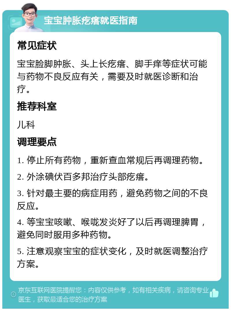 宝宝肿胀疙瘩就医指南 常见症状 宝宝脸脚肿胀、头上长疙瘩、脚手痒等症状可能与药物不良反应有关，需要及时就医诊断和治疗。 推荐科室 儿科 调理要点 1. 停止所有药物，重新查血常规后再调理药物。 2. 外涂碘伏百多邦治疗头部疙瘩。 3. 针对最主要的病症用药，避免药物之间的不良反应。 4. 等宝宝咳嗽、喉咙发炎好了以后再调理脾胃，避免同时服用多种药物。 5. 注意观察宝宝的症状变化，及时就医调整治疗方案。