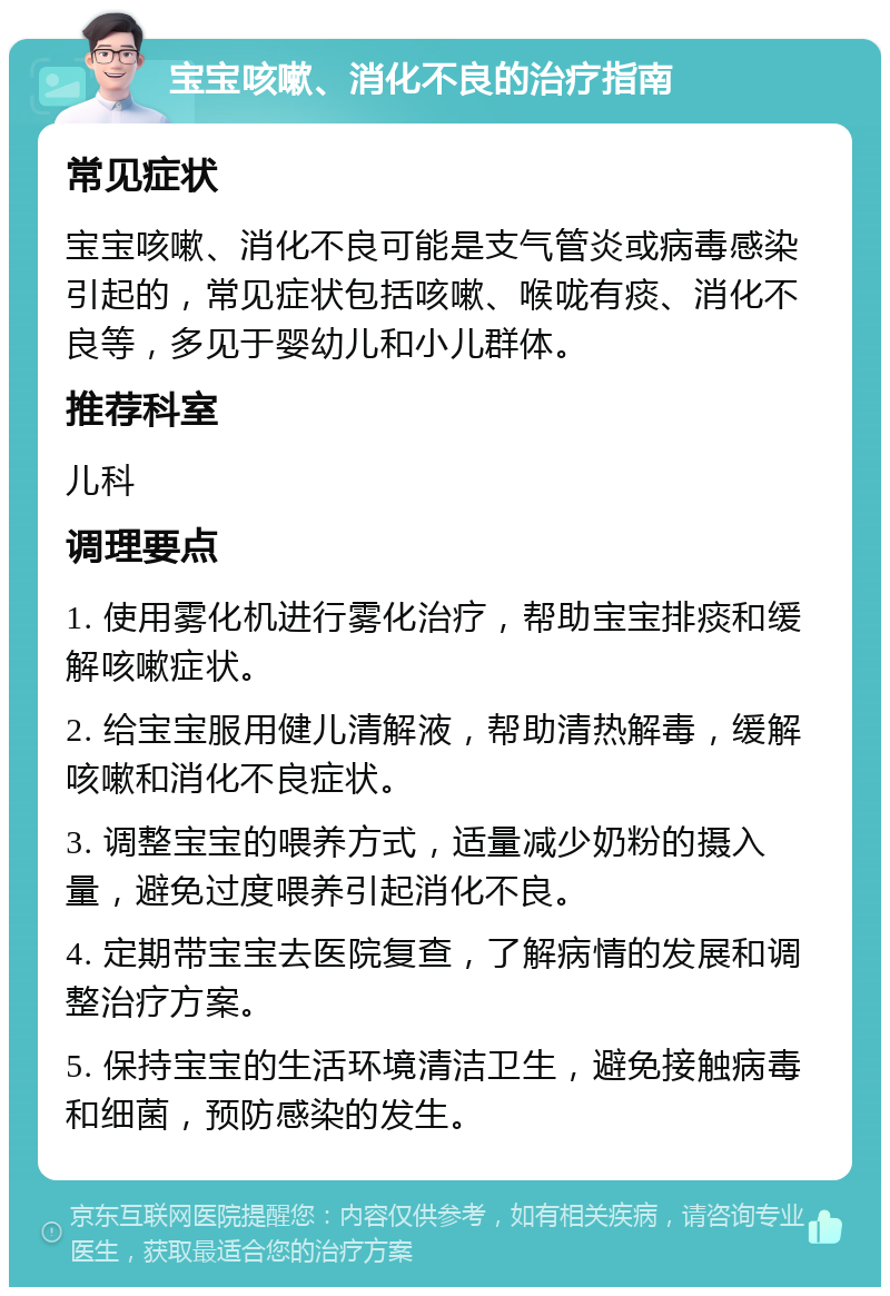 宝宝咳嗽、消化不良的治疗指南 常见症状 宝宝咳嗽、消化不良可能是支气管炎或病毒感染引起的，常见症状包括咳嗽、喉咙有痰、消化不良等，多见于婴幼儿和小儿群体。 推荐科室 儿科 调理要点 1. 使用雾化机进行雾化治疗，帮助宝宝排痰和缓解咳嗽症状。 2. 给宝宝服用健儿清解液，帮助清热解毒，缓解咳嗽和消化不良症状。 3. 调整宝宝的喂养方式，适量减少奶粉的摄入量，避免过度喂养引起消化不良。 4. 定期带宝宝去医院复查，了解病情的发展和调整治疗方案。 5. 保持宝宝的生活环境清洁卫生，避免接触病毒和细菌，预防感染的发生。