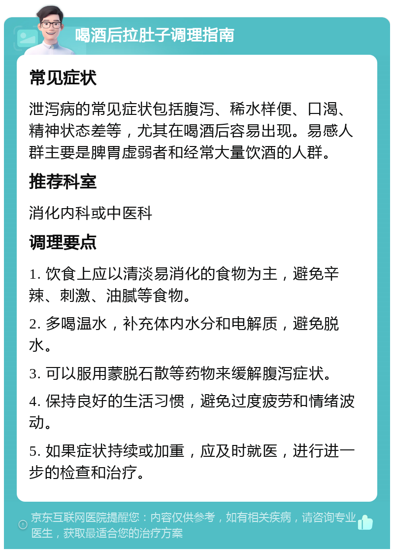 喝酒后拉肚子调理指南 常见症状 泄泻病的常见症状包括腹泻、稀水样便、口渴、精神状态差等，尤其在喝酒后容易出现。易感人群主要是脾胃虚弱者和经常大量饮酒的人群。 推荐科室 消化内科或中医科 调理要点 1. 饮食上应以清淡易消化的食物为主，避免辛辣、刺激、油腻等食物。 2. 多喝温水，补充体内水分和电解质，避免脱水。 3. 可以服用蒙脱石散等药物来缓解腹泻症状。 4. 保持良好的生活习惯，避免过度疲劳和情绪波动。 5. 如果症状持续或加重，应及时就医，进行进一步的检查和治疗。