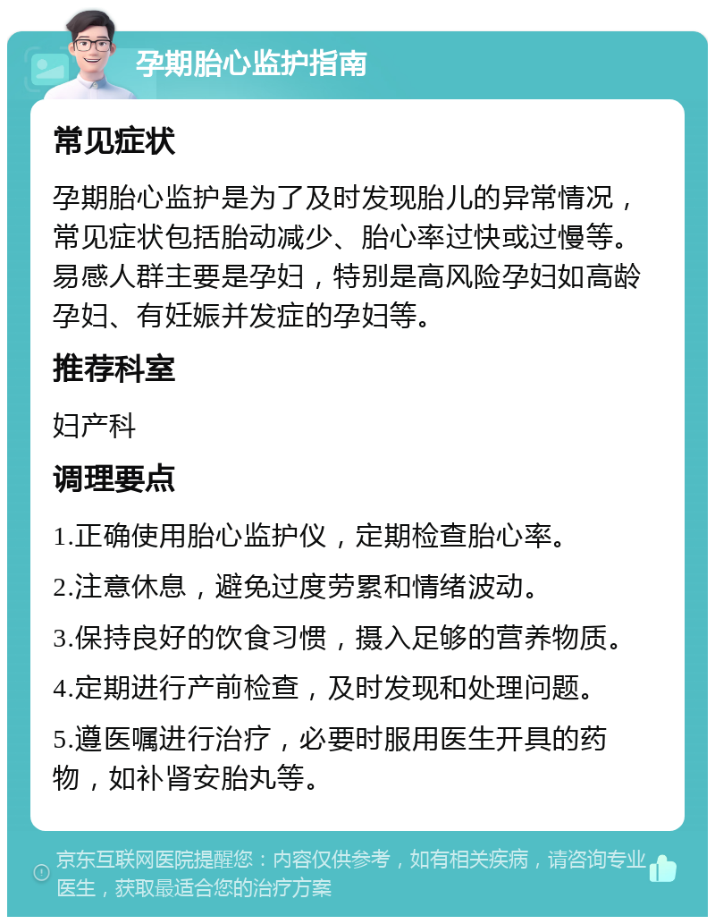 孕期胎心监护指南 常见症状 孕期胎心监护是为了及时发现胎儿的异常情况，常见症状包括胎动减少、胎心率过快或过慢等。易感人群主要是孕妇，特别是高风险孕妇如高龄孕妇、有妊娠并发症的孕妇等。 推荐科室 妇产科 调理要点 1.正确使用胎心监护仪，定期检查胎心率。 2.注意休息，避免过度劳累和情绪波动。 3.保持良好的饮食习惯，摄入足够的营养物质。 4.定期进行产前检查，及时发现和处理问题。 5.遵医嘱进行治疗，必要时服用医生开具的药物，如补肾安胎丸等。