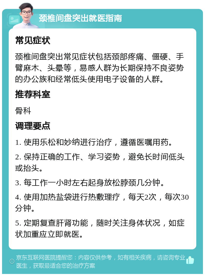 颈椎间盘突出就医指南 常见症状 颈椎间盘突出常见症状包括颈部疼痛、僵硬、手臂麻木、头晕等，易感人群为长期保持不良姿势的办公族和经常低头使用电子设备的人群。 推荐科室 骨科 调理要点 1. 使用乐松和妙纳进行治疗，遵循医嘱用药。 2. 保持正确的工作、学习姿势，避免长时间低头或抬头。 3. 每工作一小时左右起身放松脖颈几分钟。 4. 使用加热盐袋进行热敷理疗，每天2次，每次30分钟。 5. 定期复查肝肾功能，随时关注身体状况，如症状加重应立即就医。