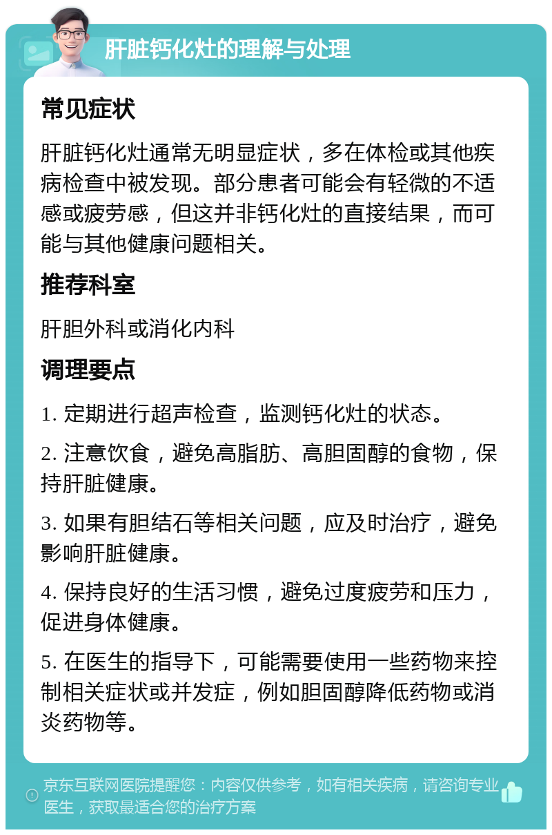 肝脏钙化灶的理解与处理 常见症状 肝脏钙化灶通常无明显症状，多在体检或其他疾病检查中被发现。部分患者可能会有轻微的不适感或疲劳感，但这并非钙化灶的直接结果，而可能与其他健康问题相关。 推荐科室 肝胆外科或消化内科 调理要点 1. 定期进行超声检查，监测钙化灶的状态。 2. 注意饮食，避免高脂肪、高胆固醇的食物，保持肝脏健康。 3. 如果有胆结石等相关问题，应及时治疗，避免影响肝脏健康。 4. 保持良好的生活习惯，避免过度疲劳和压力，促进身体健康。 5. 在医生的指导下，可能需要使用一些药物来控制相关症状或并发症，例如胆固醇降低药物或消炎药物等。