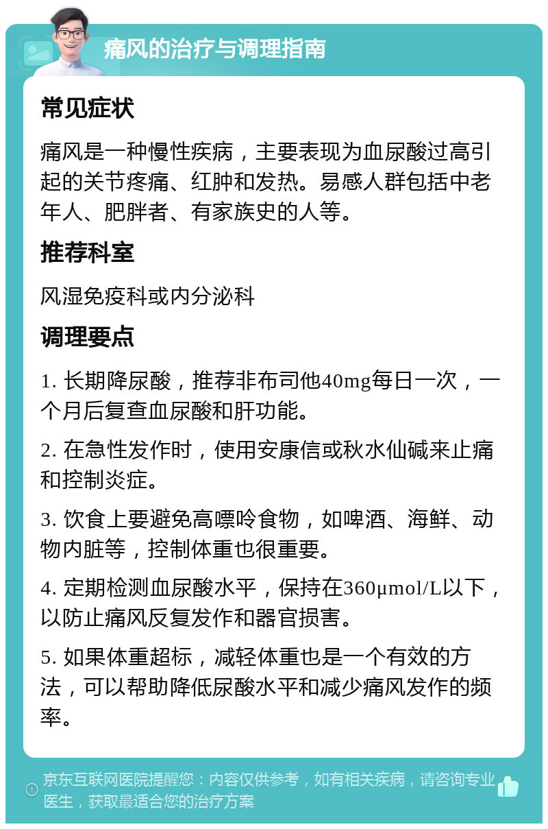 痛风的治疗与调理指南 常见症状 痛风是一种慢性疾病，主要表现为血尿酸过高引起的关节疼痛、红肿和发热。易感人群包括中老年人、肥胖者、有家族史的人等。 推荐科室 风湿免疫科或内分泌科 调理要点 1. 长期降尿酸，推荐非布司他40mg每日一次，一个月后复查血尿酸和肝功能。 2. 在急性发作时，使用安康信或秋水仙碱来止痛和控制炎症。 3. 饮食上要避免高嘌呤食物，如啤酒、海鲜、动物内脏等，控制体重也很重要。 4. 定期检测血尿酸水平，保持在360μmol/L以下，以防止痛风反复发作和器官损害。 5. 如果体重超标，减轻体重也是一个有效的方法，可以帮助降低尿酸水平和减少痛风发作的频率。