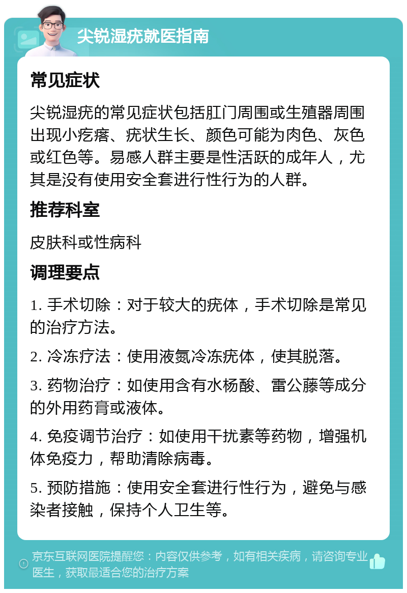 尖锐湿疣就医指南 常见症状 尖锐湿疣的常见症状包括肛门周围或生殖器周围出现小疙瘩、疣状生长、颜色可能为肉色、灰色或红色等。易感人群主要是性活跃的成年人，尤其是没有使用安全套进行性行为的人群。 推荐科室 皮肤科或性病科 调理要点 1. 手术切除：对于较大的疣体，手术切除是常见的治疗方法。 2. 冷冻疗法：使用液氮冷冻疣体，使其脱落。 3. 药物治疗：如使用含有水杨酸、雷公藤等成分的外用药膏或液体。 4. 免疫调节治疗：如使用干扰素等药物，增强机体免疫力，帮助清除病毒。 5. 预防措施：使用安全套进行性行为，避免与感染者接触，保持个人卫生等。