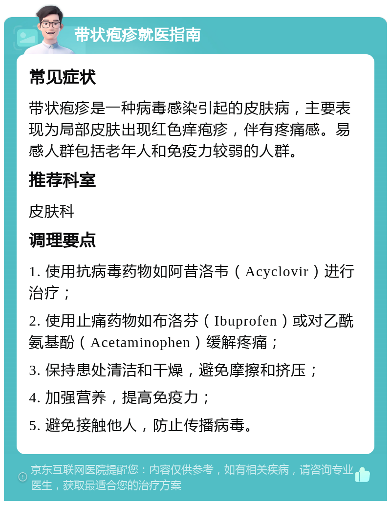 带状疱疹就医指南 常见症状 带状疱疹是一种病毒感染引起的皮肤病，主要表现为局部皮肤出现红色痒疱疹，伴有疼痛感。易感人群包括老年人和免疫力较弱的人群。 推荐科室 皮肤科 调理要点 1. 使用抗病毒药物如阿昔洛韦（Acyclovir）进行治疗； 2. 使用止痛药物如布洛芬（Ibuprofen）或对乙酰氨基酚（Acetaminophen）缓解疼痛； 3. 保持患处清洁和干燥，避免摩擦和挤压； 4. 加强营养，提高免疫力； 5. 避免接触他人，防止传播病毒。